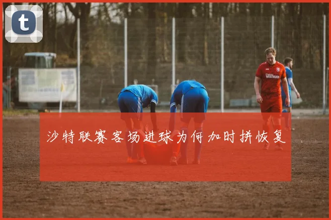 【必赢电游娱乐大厅】沙特联赛客场进球为何加时拼恢复