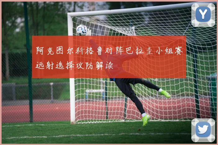 关于「阿克图尔科格鲁对阵巴拉圭小组赛远射选择攻防解读」