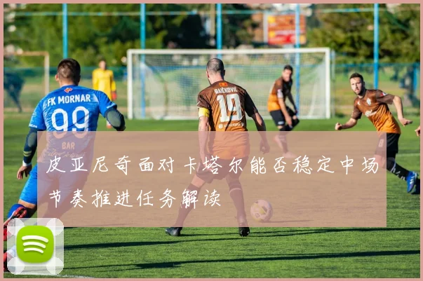 皮亚尼奇面对卡塔尔能否稳定中场节奏推进任务解读 — 详细说明