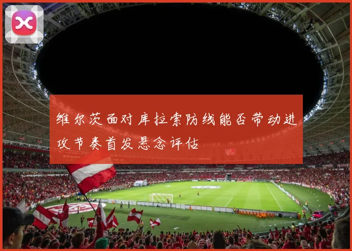 维尔茨面对库拉索防线能否带动进攻节奏首发悬念评估