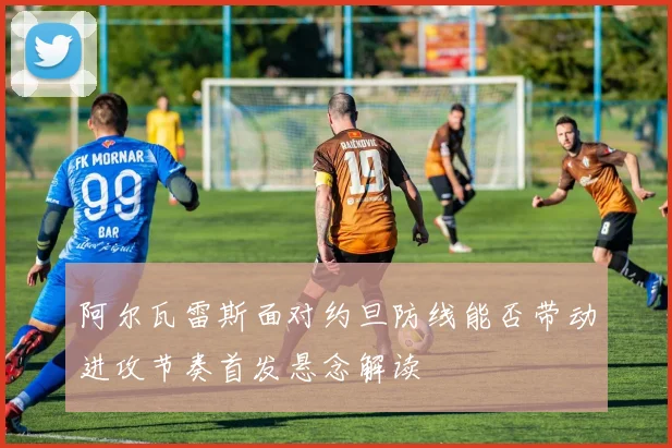 阿尔瓦雷斯面对约旦防线能否带动进攻节奏首发悬念解读 · 用户常问