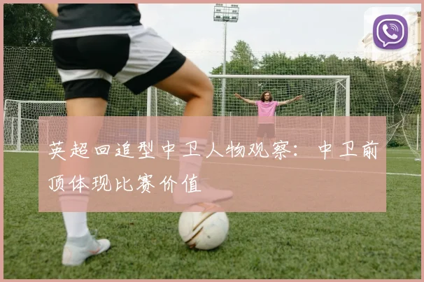 英超回追型中卫人物观察：中卫前顶体现比赛价值 · 用户常问