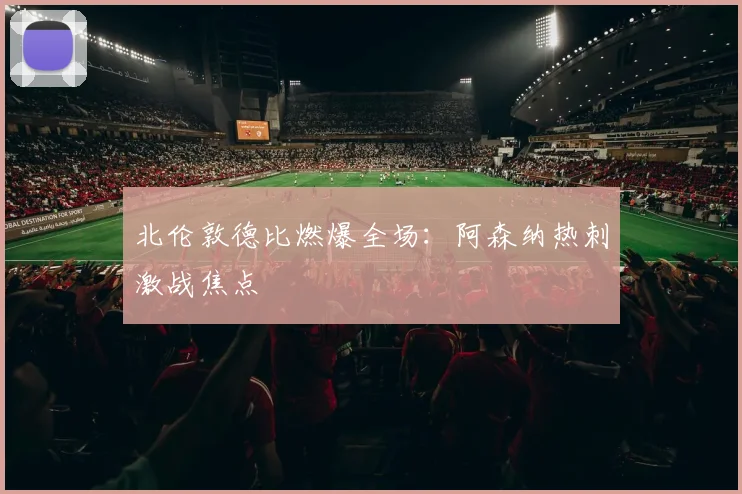 北伦敦德比燃爆全场：阿森纳热刺激战焦点