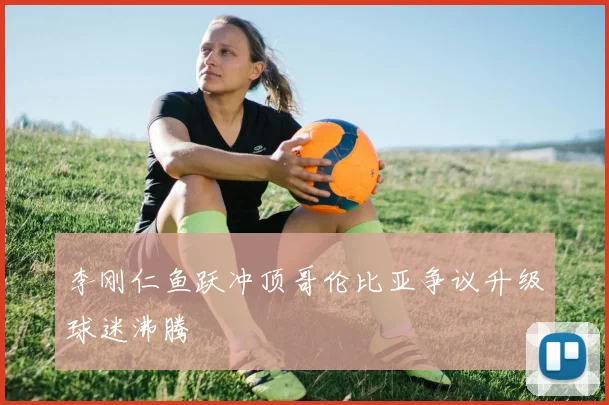 李刚仁鱼跃冲顶哥伦比亚争议升级球迷沸腾