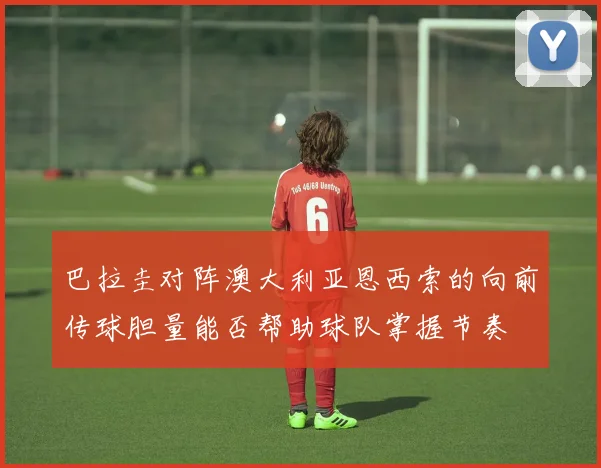 巴拉圭对阵澳大利亚恩西索的向前传球胆量能否帮助球队掌握节奏
