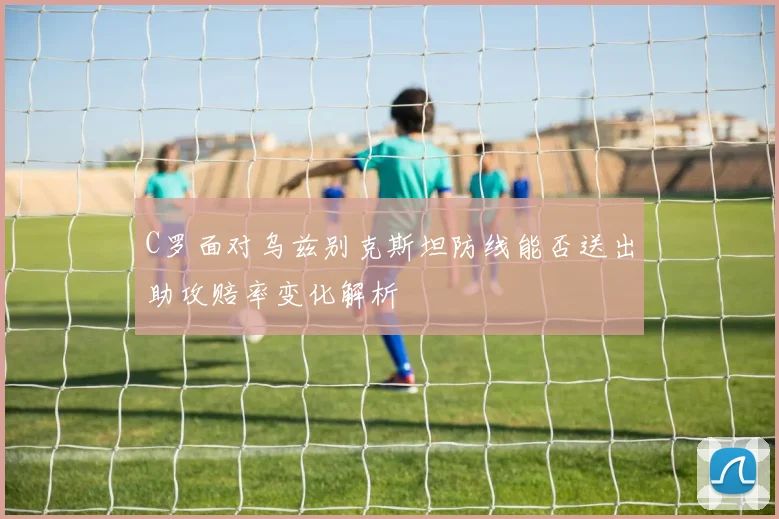 C罗面对乌兹别克斯坦防线能否送出助攻赔率变化解析