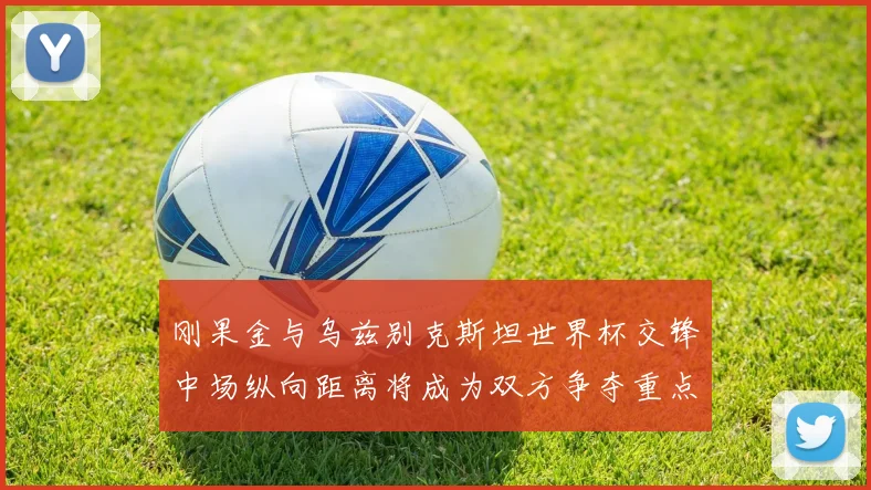 刚果金与乌兹别克斯坦世界杯交锋中场纵向距离将成为双方争夺重点