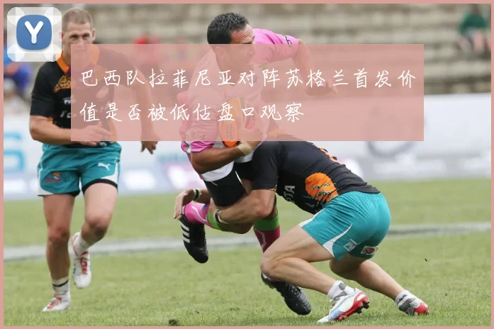 巴西队拉菲尼亚对阵苏格兰首发价值是否被低估盘口观察