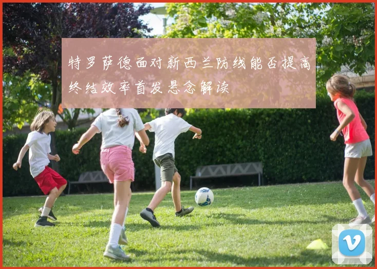 特罗萨德面对新西兰防线能否提高终结效率首发悬念解读