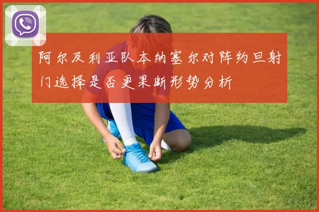 阿尔及利亚队本纳塞尔对阵约旦射门选择是否更果断形势分析