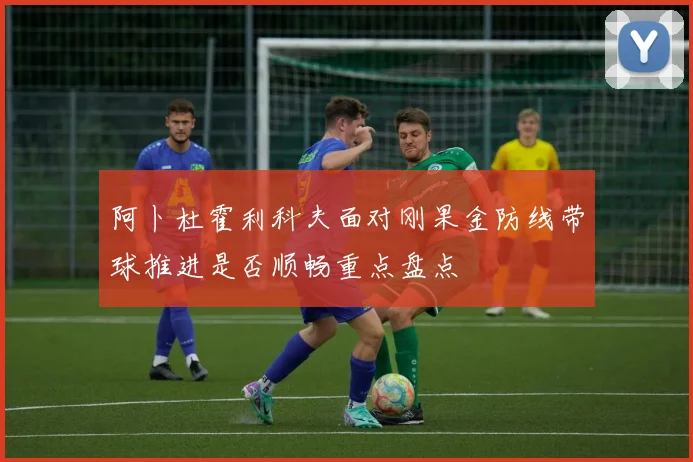 阿卜杜霍利科夫面对刚果金防线带球推进是否顺畅重点盘点