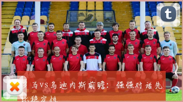 罗马vs乌迪内斯前瞻：强强对话先比稳定性