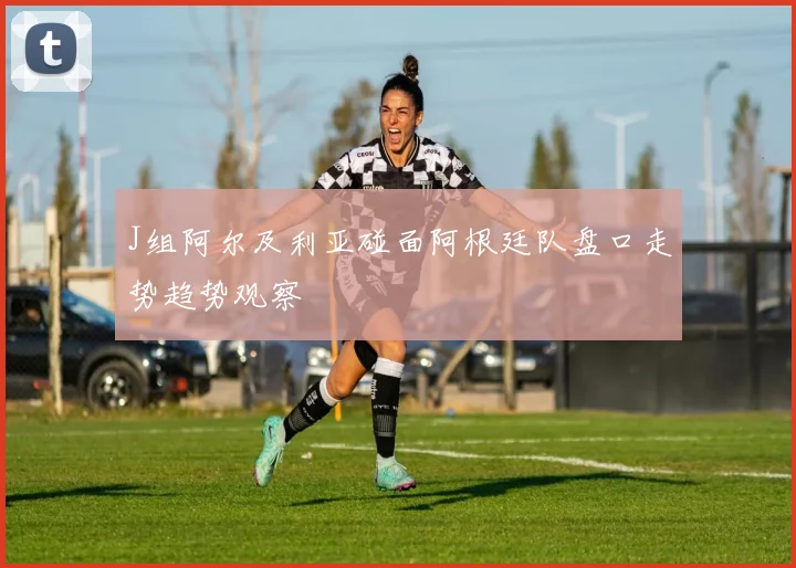 J组阿尔及利亚碰面阿根廷队盘口走势趋势观察