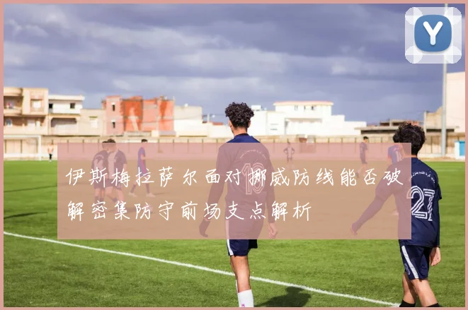 伊斯梅拉萨尔面对挪威防线能否破解密集防守前场支点解析