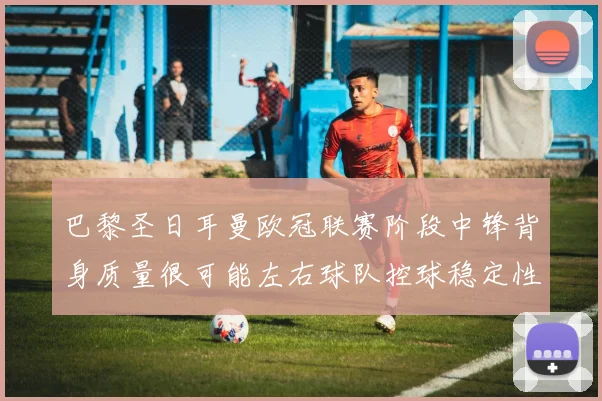 巴黎圣日耳曼欧冠联赛阶段中锋背身质量很可能左右球队控球稳定性
