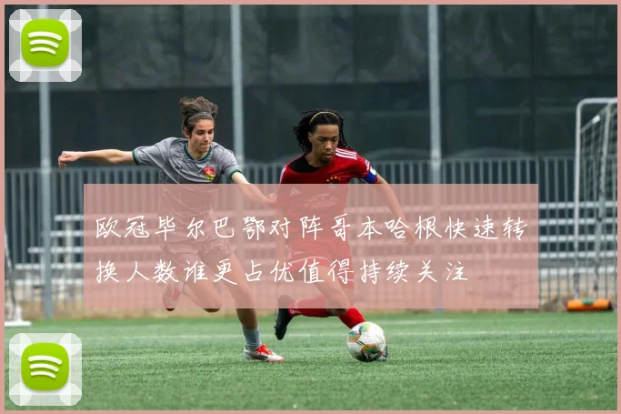 欧冠毕尔巴鄂对阵哥本哈根快速转换人数谁更占优值得持续关注