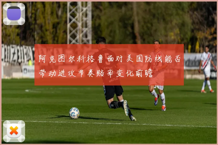 阿克图尔科格鲁面对美国防线能否带动进攻节奏赔率变化前瞻
