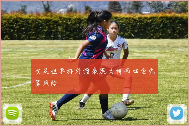 女足世界杯外援表现为何两回合先算风险