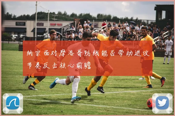 纳宗面对摩洛哥防线能否带动进攻节奏反击核心前瞻