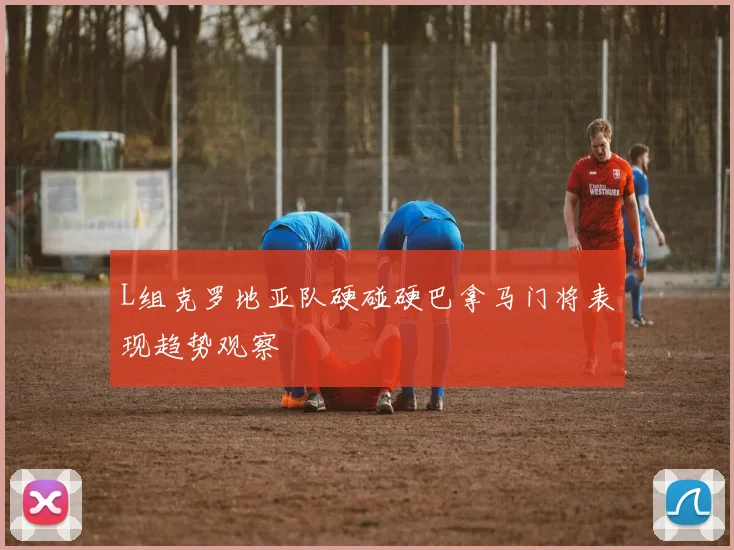 L组克罗地亚队硬碰硬巴拿马门将表现趋势观察