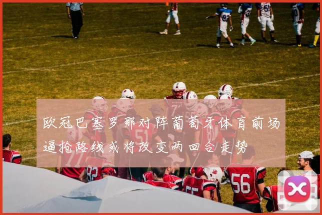 欧冠巴塞罗那对阵葡萄牙体育前场逼抢路线或将改变两回合走势