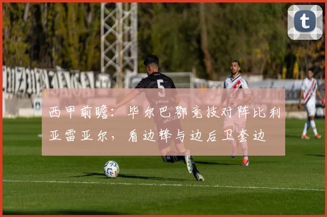 西甲前瞻：毕尔巴鄂竞技对阵比利亚雷亚尔，看边锋与边后卫套边
