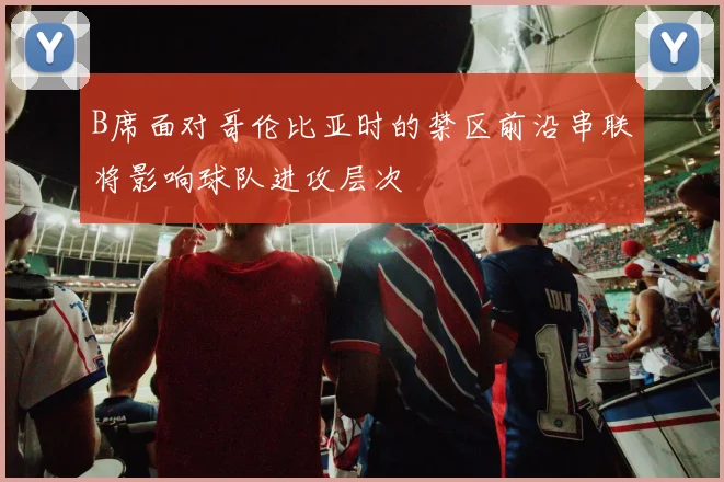 B席面对哥伦比亚时的禁区前沿串联将影响球队进攻层次