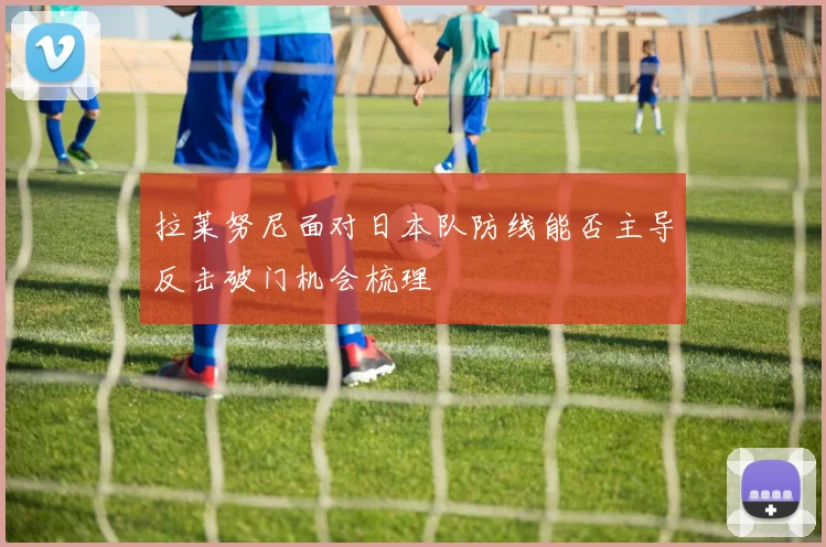 拉莱努尼面对日本队防线能否主导反击破门机会梳理